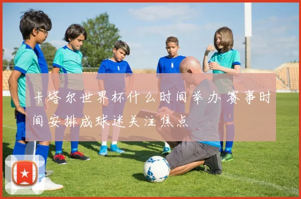 卡塔尔世界杯什么时间举办 赛事时间安排成球迷关注焦点