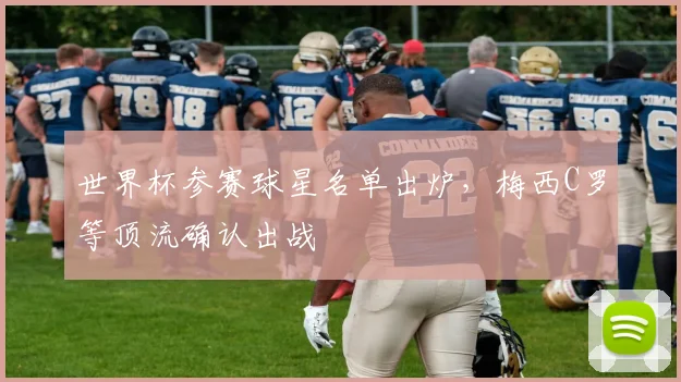 世界杯参赛球星名单出炉,梅西C罗等顶流确认出战