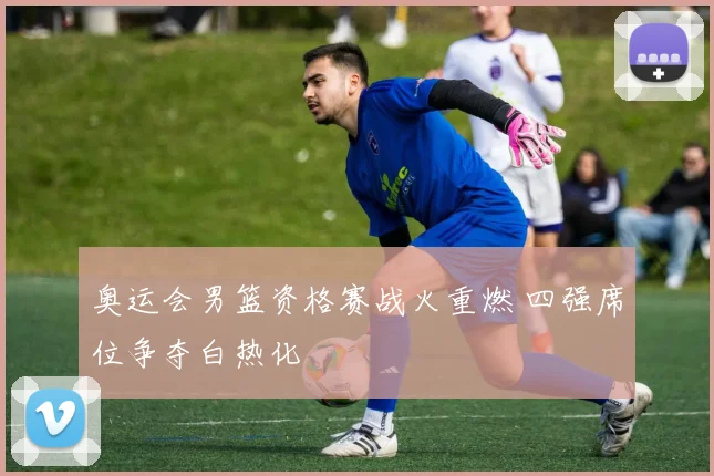 奥运会男篮资格赛战火重燃 四强席位争夺白热化