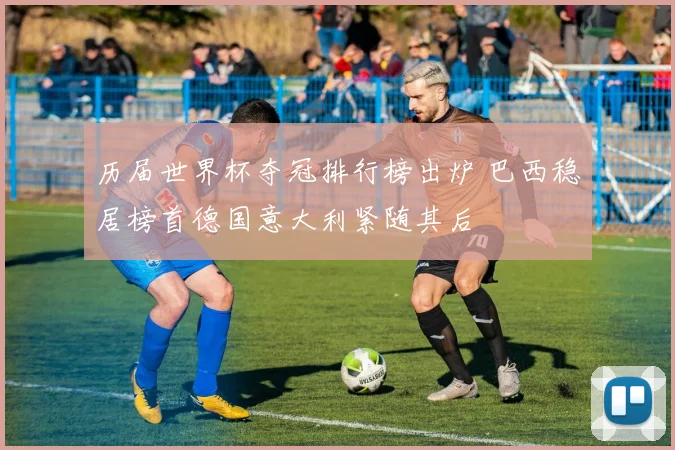 历届世界杯夺冠排行榜出炉 巴西稳居榜首德国意大利紧随其后