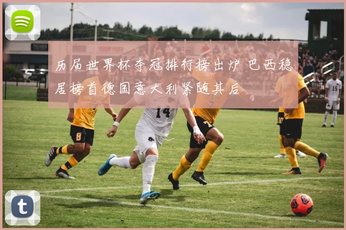 历届世界杯夺冠排行榜出炉 巴西稳居榜首德国意大利紧随其后