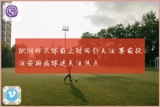 欧洲杯买球截止时间引关注 赛前投注安排成球迷关注焦点