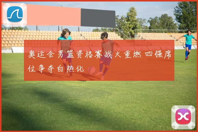 奥运会男篮资格赛战火重燃 四强席位争夺白热化