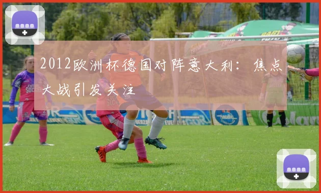 2012欧洲杯德国对阵意大利:焦点大战引发关注